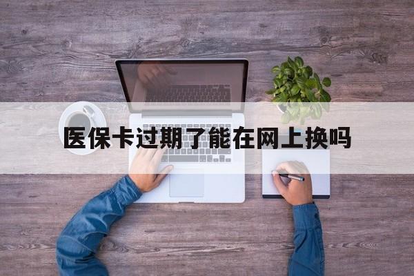 鄄城最新医保卡过期了能在网上换吗方法分析(最方便真实的鄄城医保卡到期可以网上办吗方法)